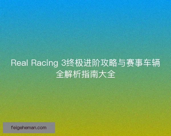 Real Racing 3终极进阶攻略与赛事车辆全解析指南大全