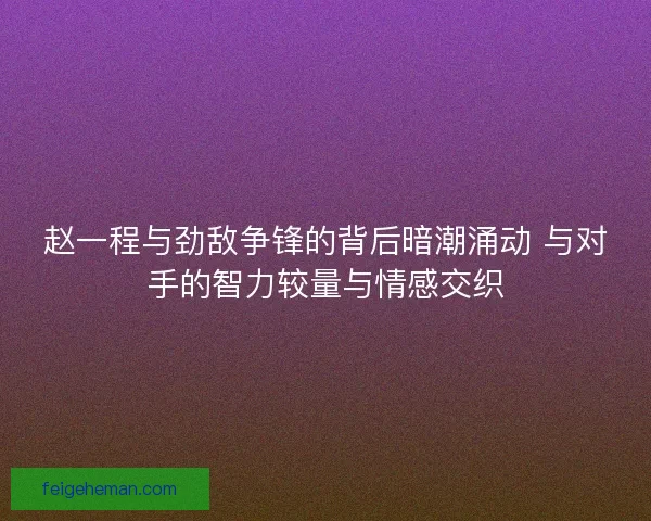 赵一程与劲敌争锋的背后暗潮涌动 与对手的智力较量与情感交织