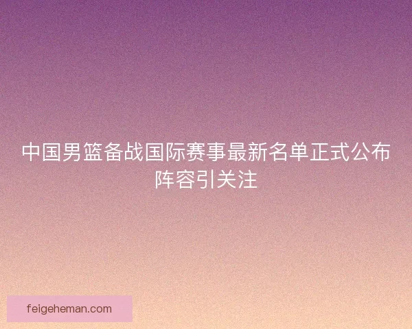 中国男篮备战国际赛事最新名单正式公布阵容引关注