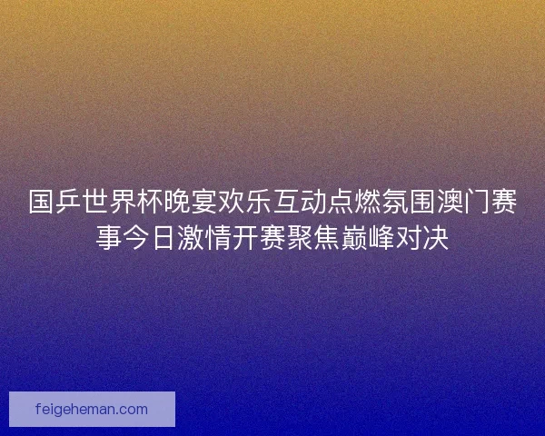国乒世界杯晚宴欢乐互动点燃氛围澳门赛事今日激情开赛聚焦巅峰对决