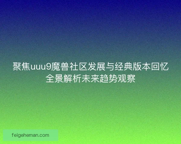 聚焦uuu9魔兽社区发展与经典版本回忆全景解析未来趋势观察