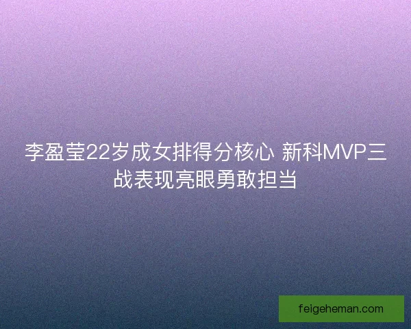 李盈莹22岁成女排得分核心 新科MVP三战表现亮眼勇敢担当