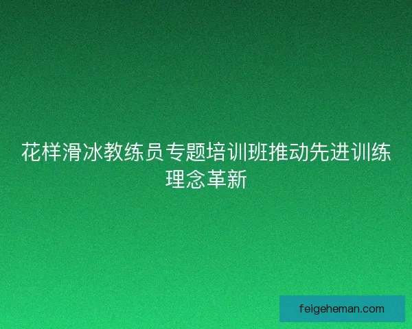 花样滑冰教练员专题培训班推动先进训练理念革新